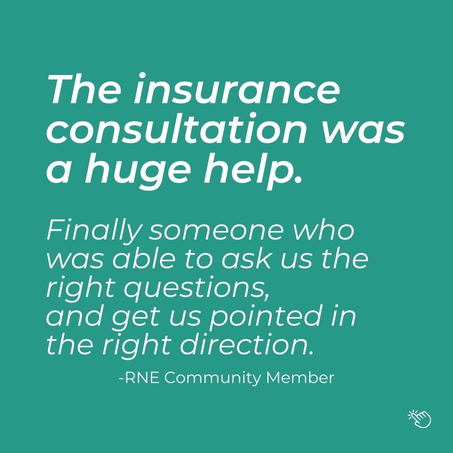 Graphic featuring a quote from an RNE community member saying: The insurance consultation was a huge help.  Finally someone who  was able to ask us the right questions,  and get us pointed in the right direction.